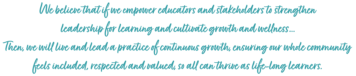 We believe that if we empower educators and stakeholders to strengthen leadership for learning and cultivate growth and wellness…
Then, we will live and lead a practice of continuous growth, ensuring our whole community feels included, respected and valued, so all can thrive as life-long learners.