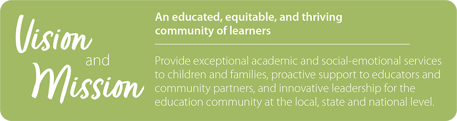 Vision and Mission: An educated, equitable, and thriving community of learners. Provide exceptional academic and social-emotional services to children and families, proactive support to educators and community partners, and innovative leadership for the education community at the local, state and national level. 