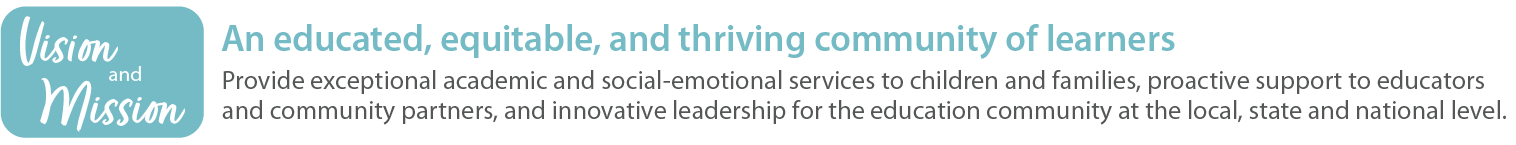 Vision and Mission
An educated, equitable, and thriving community of learners
Provide exceptional academic and social-emotional services to children and families, proactive support to educators and community partners, and innovative leadership for the education community at the local, state and national level. 
